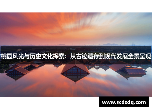 桃园风光与历史文化探索：从古迹遗存到现代发展全景呈现